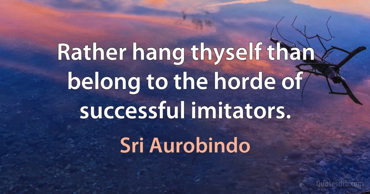 Rather hang thyself than belong to the horde of successful imitators. (Sri Aurobindo)