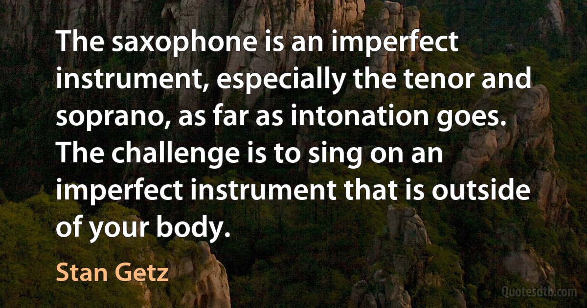 The saxophone is an imperfect instrument, especially the tenor and soprano, as far as intonation goes. The challenge is to sing on an imperfect instrument that is outside of your body. (Stan Getz)