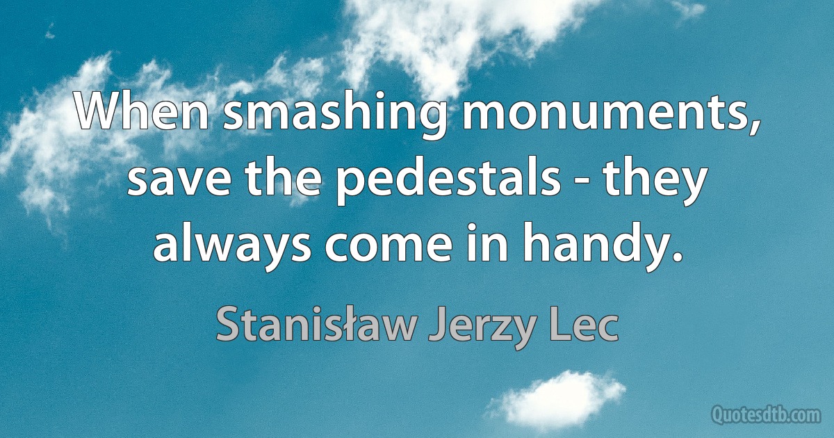 When smashing monuments, save the pedestals - they always come in handy. (Stanisław Jerzy Lec)