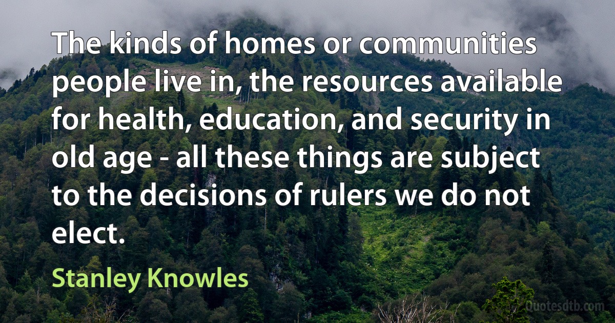 The kinds of homes or communities people live in, the resources available for health, education, and security in old age - all these things are subject to the decisions of rulers we do not elect. (Stanley Knowles)