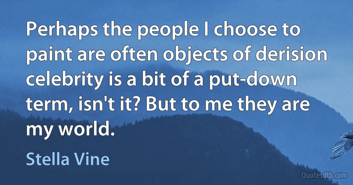 Perhaps the people I choose to paint are often objects of derision celebrity is a bit of a put-down term, isn't it? But to me they are my world. (Stella Vine)