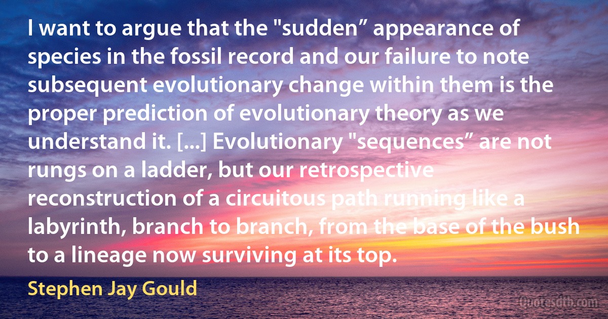 I want to argue that the "sudden” appearance of species in the fossil record and our failure to note subsequent evolutionary change within them is the proper prediction of evolutionary theory as we understand it. [...] Evolutionary "sequences” are not rungs on a ladder, but our retrospective reconstruction of a circuitous path running like a labyrinth, branch to branch, from the base of the bush to a lineage now surviving at its top. (Stephen Jay Gould)