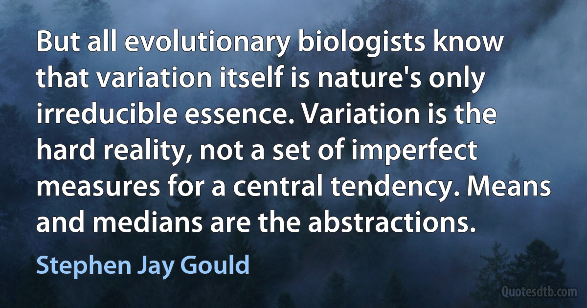 But all evolutionary biologists know that variation itself is nature's only irreducible essence. Variation is the hard reality, not a set of imperfect measures for a central tendency. Means and medians are the abstractions. (Stephen Jay Gould)