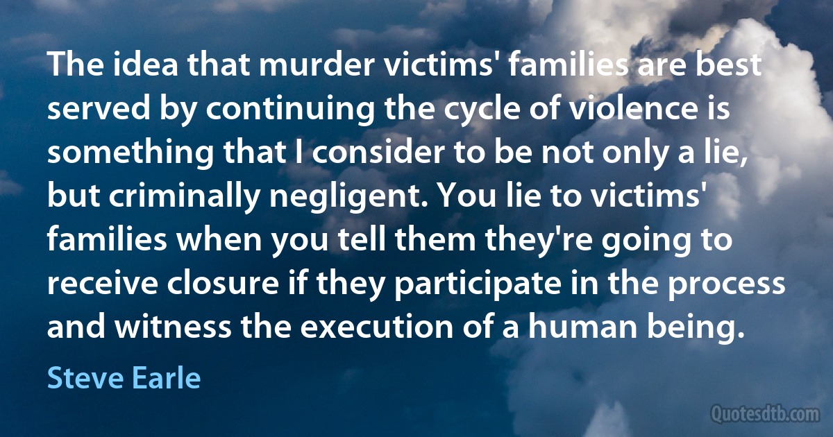 The idea that murder victims' families are best served by continuing the cycle of violence is something that I consider to be not only a lie, but criminally negligent. You lie to victims' families when you tell them they're going to receive closure if they participate in the process and witness the execution of a human being. (Steve Earle)