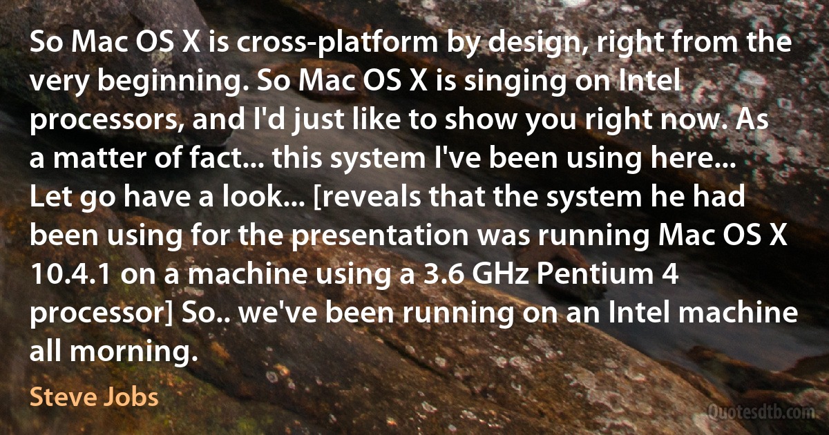 So Mac OS X is cross-platform by design, right from the very beginning. So Mac OS X is singing on Intel processors, and I'd just like to show you right now. As a matter of fact... this system I've been using here... Let go have a look... [reveals that the system he had been using for the presentation was running Mac OS X 10.4.1 on a machine using a 3.6 GHz Pentium 4 processor] So.. we've been running on an Intel machine all morning. (Steve Jobs)