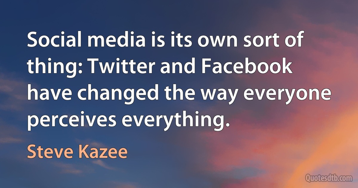 Social media is its own sort of thing: Twitter and Facebook have changed the way everyone perceives everything. (Steve Kazee)