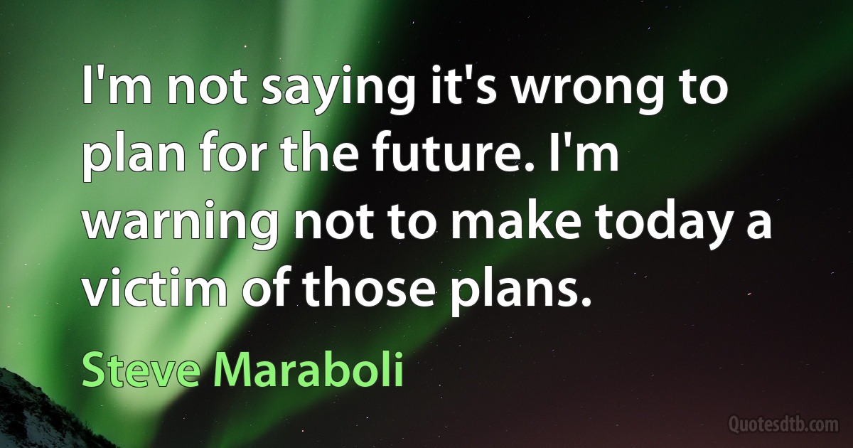 I'm not saying it's wrong to plan for the future. I'm warning not to make today a victim of those plans. (Steve Maraboli)