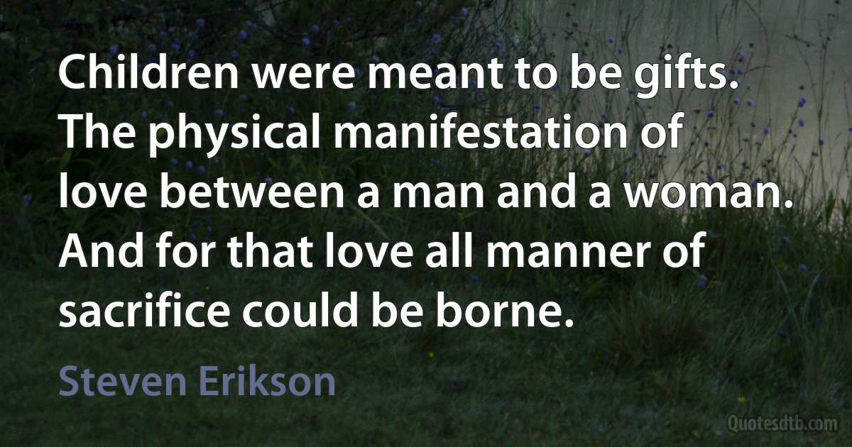 Children were meant to be gifts. The physical manifestation of love between a man and a woman. And for that love all manner of sacrifice could be borne. (Steven Erikson)