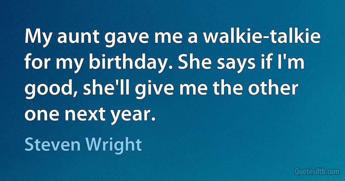 My aunt gave me a walkie-talkie for my birthday. She says if I'm good, she'll give me the other one next year. (Steven Wright)