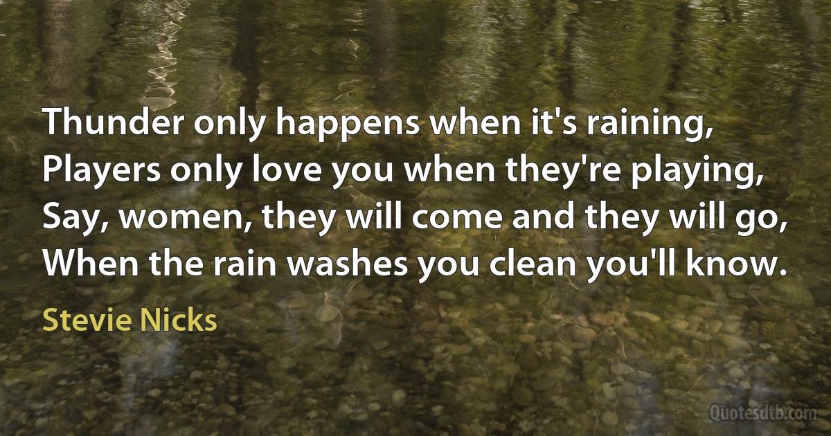 Thunder only happens when it's raining,
Players only love you when they're playing,
Say, women, they will come and they will go,
When the rain washes you clean you'll know. (Stevie Nicks)