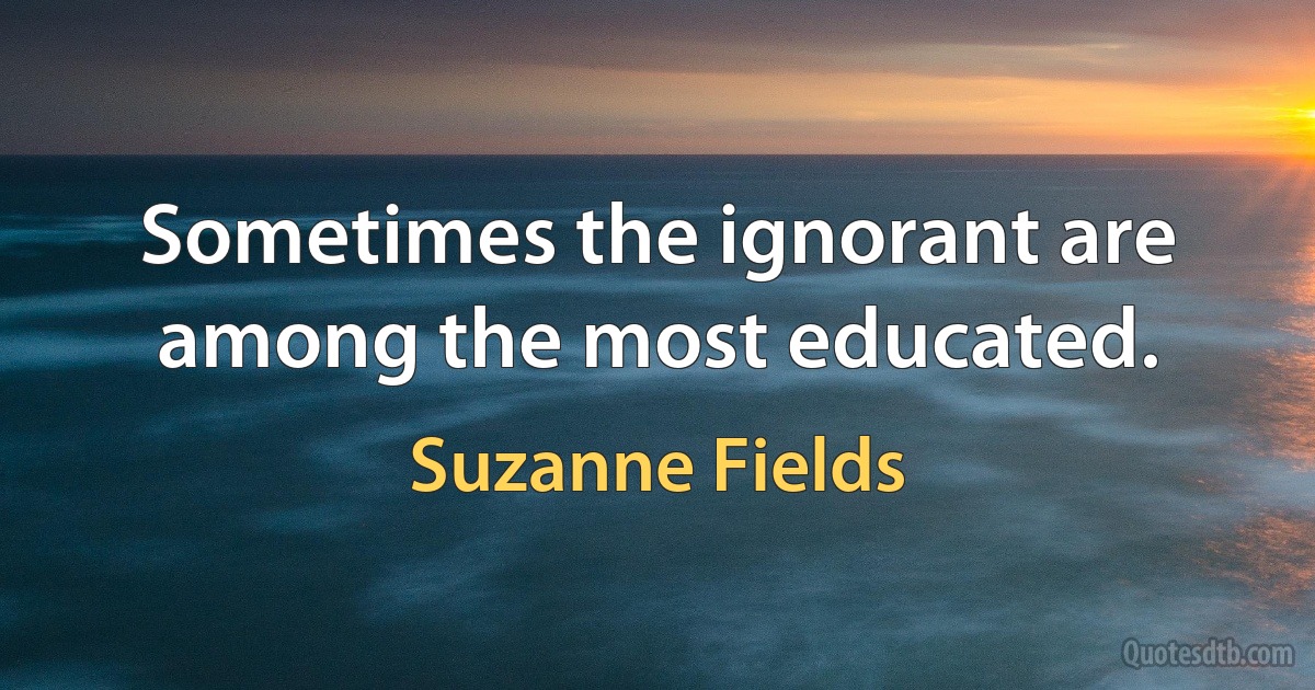 Sometimes the ignorant are among the most educated. (Suzanne Fields)