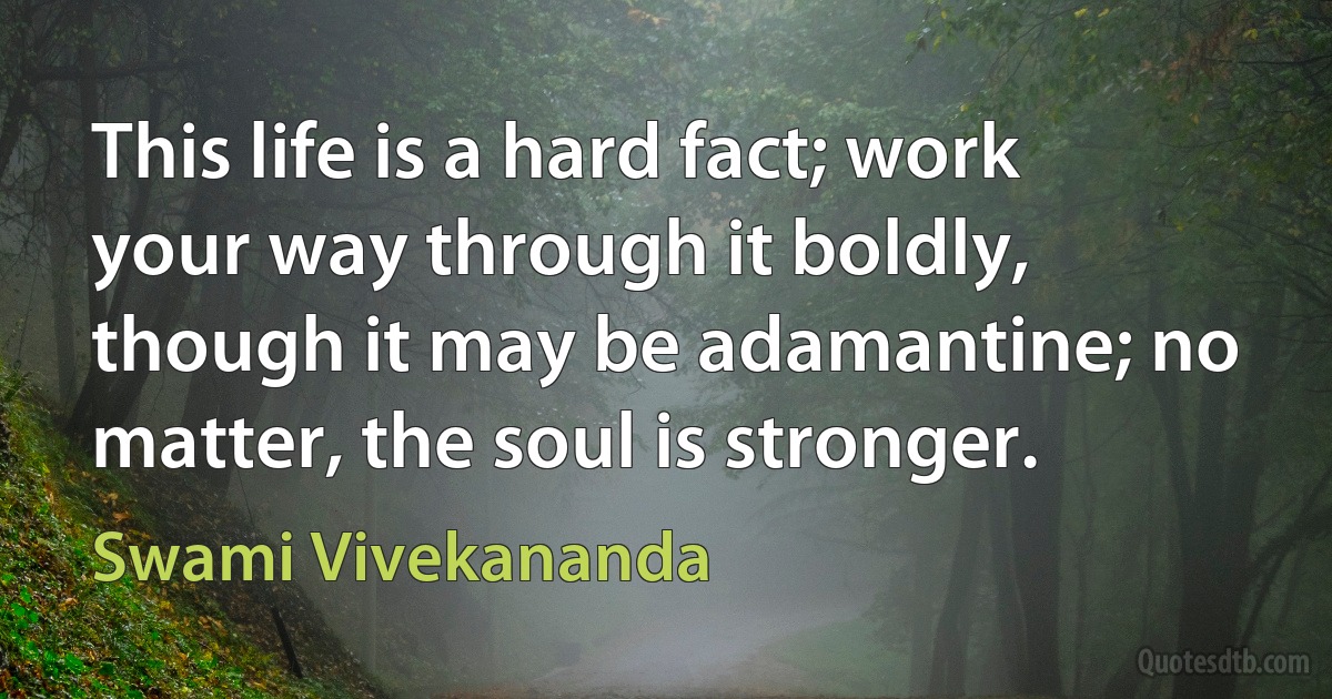 This life is a hard fact; work your way through it boldly, though it may be adamantine; no matter, the soul is stronger. (Swami Vivekananda)