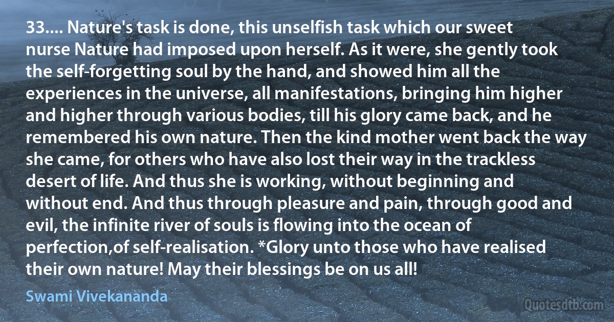 33.... Nature's task is done, this unselfish task which our sweet nurse Nature had imposed upon herself. As it were, she gently took the self-forgetting soul by the hand, and showed him all the experiences in the universe, all manifestations, bringing him higher and higher through various bodies, till his glory came back, and he remembered his own nature. Then the kind mother went back the way she came, for others who have also lost their way in the trackless desert of life. And thus she is working, without beginning and without end. And thus through pleasure and pain, through good and evil, the infinite river of souls is flowing into the ocean of perfection,of self-realisation. *Glory unto those who have realised their own nature! May their blessings be on us all! (Swami Vivekananda)