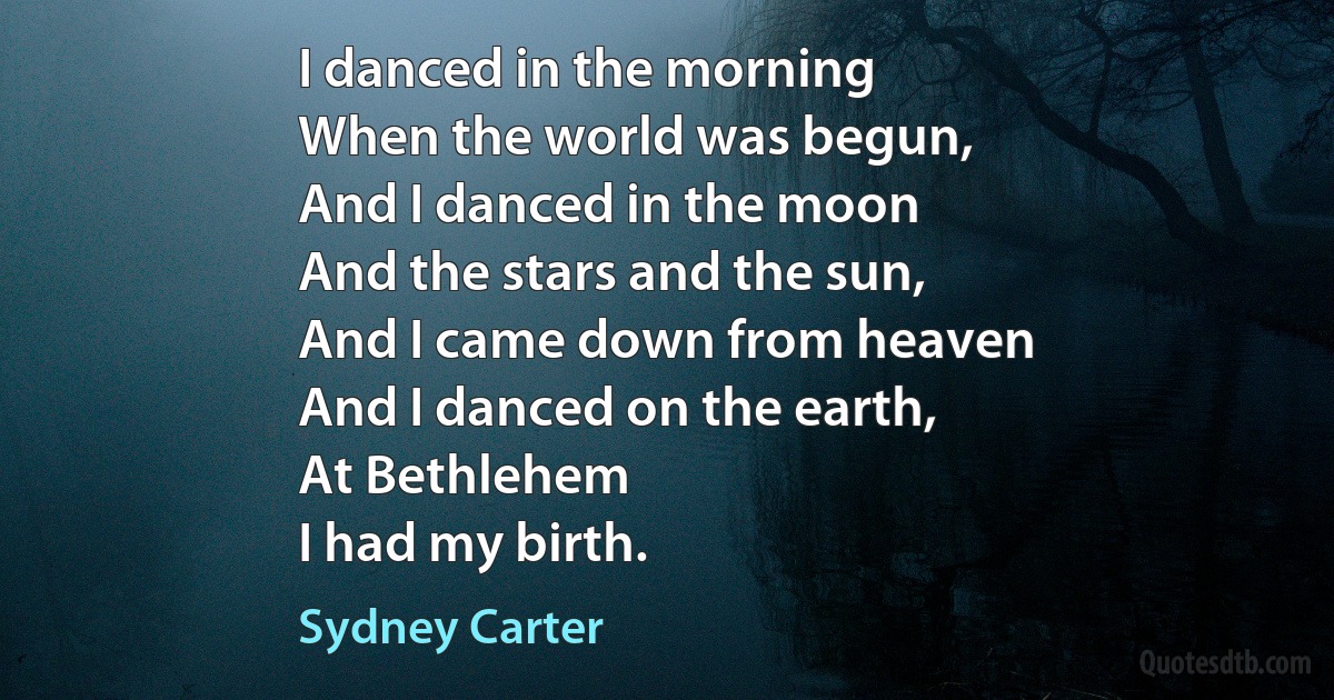 I danced in the morning
When the world was begun,
And I danced in the moon
And the stars and the sun,
And I came down from heaven
And I danced on the earth,
At Bethlehem
I had my birth. (Sydney Carter)