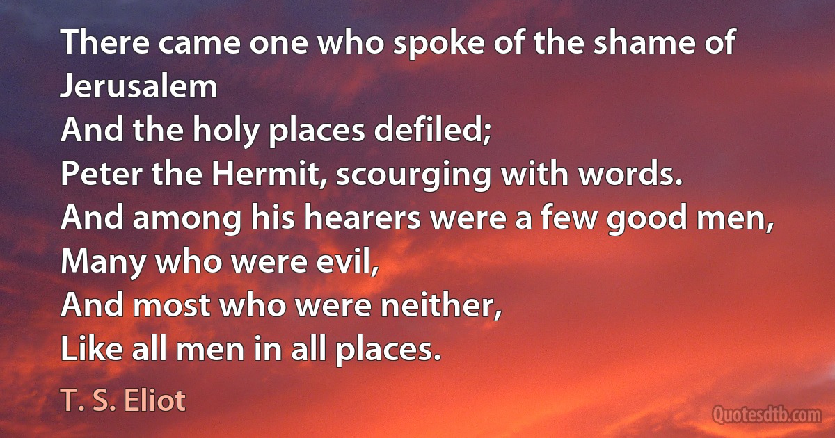 There came one who spoke of the shame of Jerusalem
And the holy places defiled;
Peter the Hermit, scourging with words.
And among his hearers were a few good men,
Many who were evil,
And most who were neither,
Like all men in all places. (T. S. Eliot)