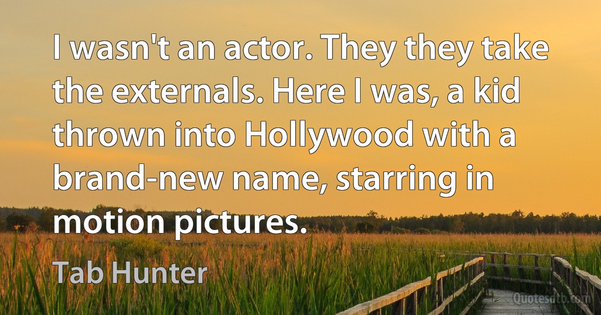 I wasn't an actor. They they take the externals. Here I was, a kid thrown into Hollywood with a brand-new name, starring in motion pictures. (Tab Hunter)