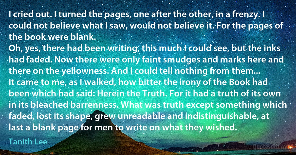 I cried out. I turned the pages, one after the other, in a frenzy. I could not believe what I saw, would not believe it. For the pages of the book were blank.
Oh, yes, there had been writing, this much I could see, but the inks had faded. Now there were only faint smudges and marks here and there on the yellowness. And I could tell nothing from them...
It came to me, as I walked, how bitter the irony of the Book had been which had said: Herein the Truth. For it had a truth of its own in its bleached barrenness. What was truth except something which faded, lost its shape, grew unreadable and indistinguishable, at last a blank page for men to write on what they wished. (Tanith Lee)