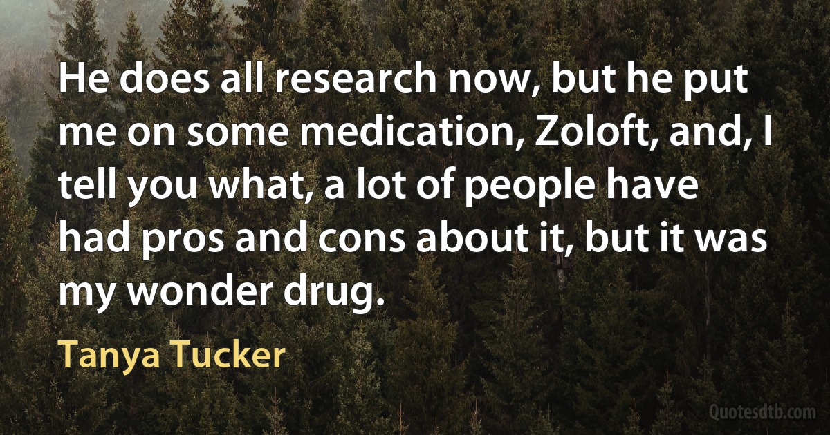 He does all research now, but he put me on some medication, Zoloft, and, I tell you what, a lot of people have had pros and cons about it, but it was my wonder drug. (Tanya Tucker)