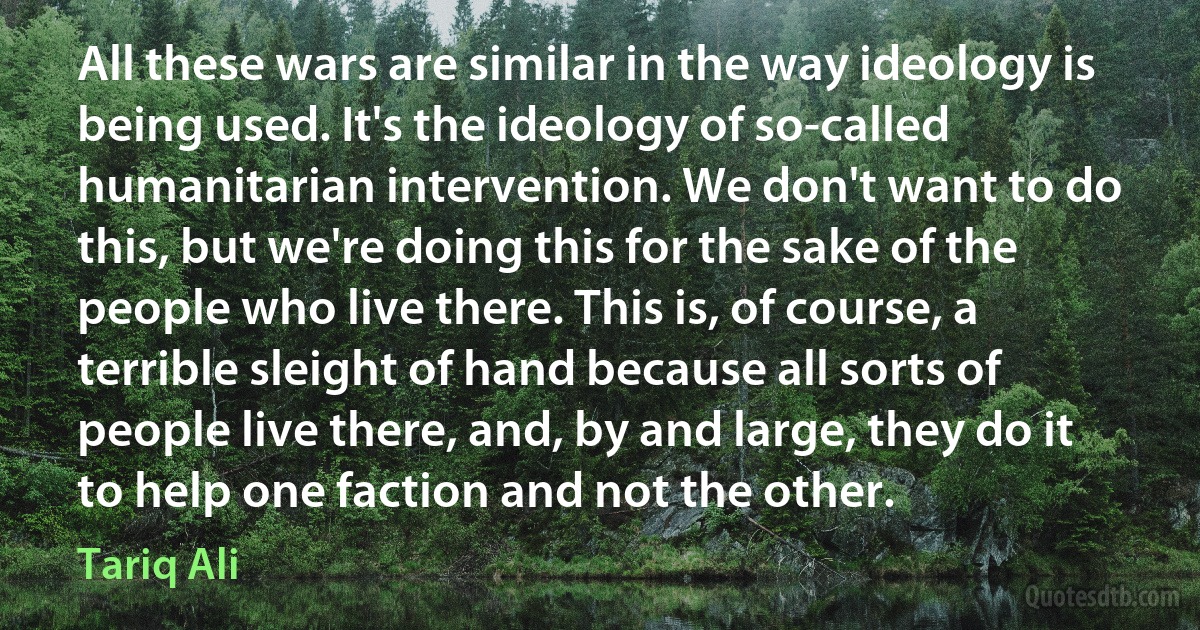 All these wars are similar in the way ideology is being used. It's the ideology of so-called humanitarian intervention. We don't want to do this, but we're doing this for the sake of the people who live there. This is, of course, a terrible sleight of hand because all sorts of people live there, and, by and large, they do it to help one faction and not the other. (Tariq Ali)