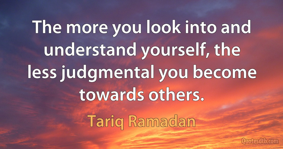 The more you look into and understand yourself, the less judgmental you become towards others. (Tariq Ramadan)