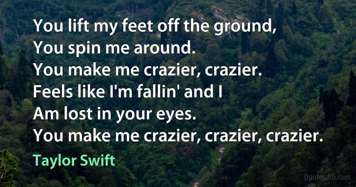 You lift my feet off the ground,
You spin me around.
You make me crazier, crazier.
Feels like I'm fallin' and I
Am lost in your eyes.
You make me crazier, crazier, crazier. (Taylor Swift)