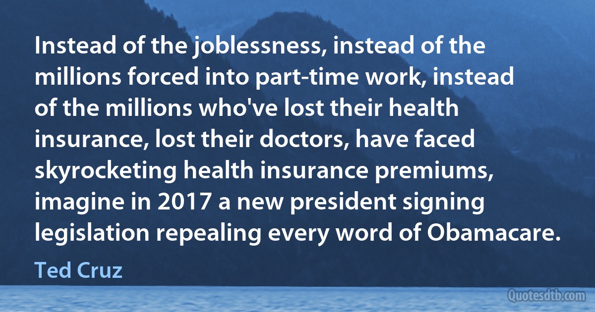 Instead of the joblessness, instead of the millions forced into part-time work, instead of the millions who've lost their health insurance, lost their doctors, have faced skyrocketing health insurance premiums, imagine in 2017 a new president signing legislation repealing every word of Obamacare. (Ted Cruz)