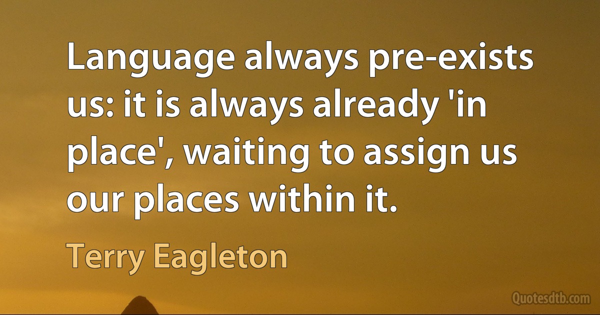 Language always pre-exists us: it is always already 'in place', waiting to assign us our places within it. (Terry Eagleton)