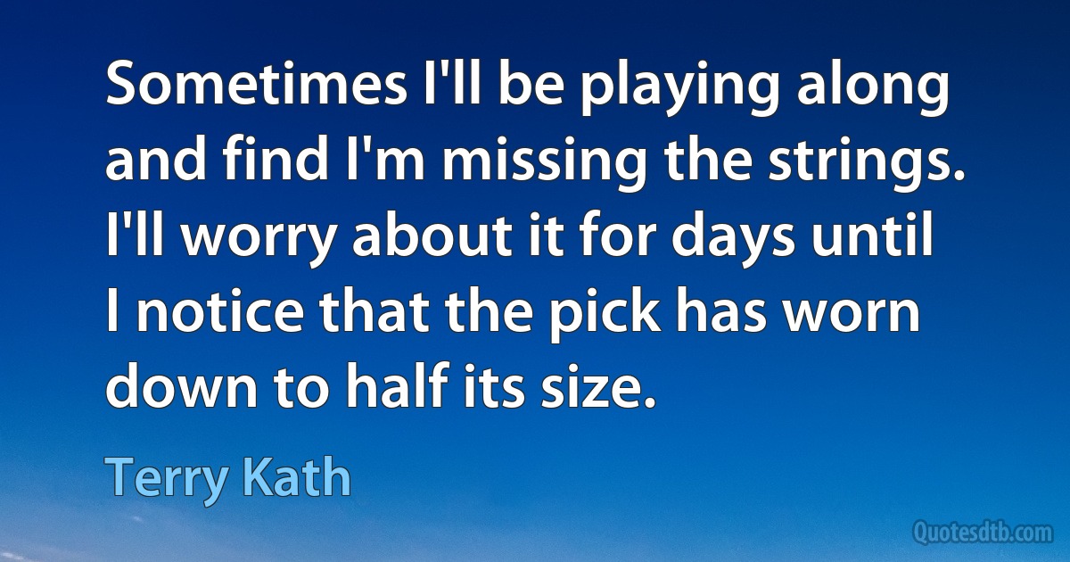 Sometimes I'll be playing along and find I'm missing the strings. I'll worry about it for days until I notice that the pick has worn down to half its size. (Terry Kath)