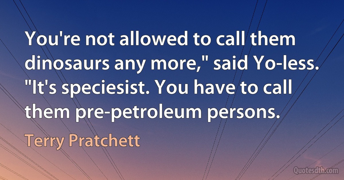 You're not allowed to call them dinosaurs any more," said Yo-less. "It's speciesist. You have to call them pre-petroleum persons. (Terry Pratchett)