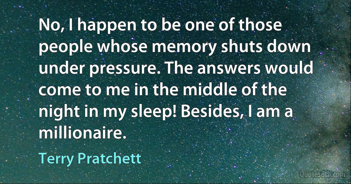 No, I happen to be one of those people whose memory shuts down under pressure. The answers would come to me in the middle of the night in my sleep! Besides, I am a millionaire. (Terry Pratchett)