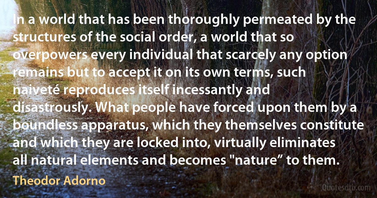 In a world that has been thoroughly permeated by the structures of the social order, a world that so overpowers every individual that scarcely any option remains but to accept it on its own terms, such naiveté reproduces itself incessantly and disastrously. What people have forced upon them by a boundless apparatus, which they themselves constitute and which they are locked into, virtually eliminates all natural elements and becomes "nature” to them. (Theodor Adorno)