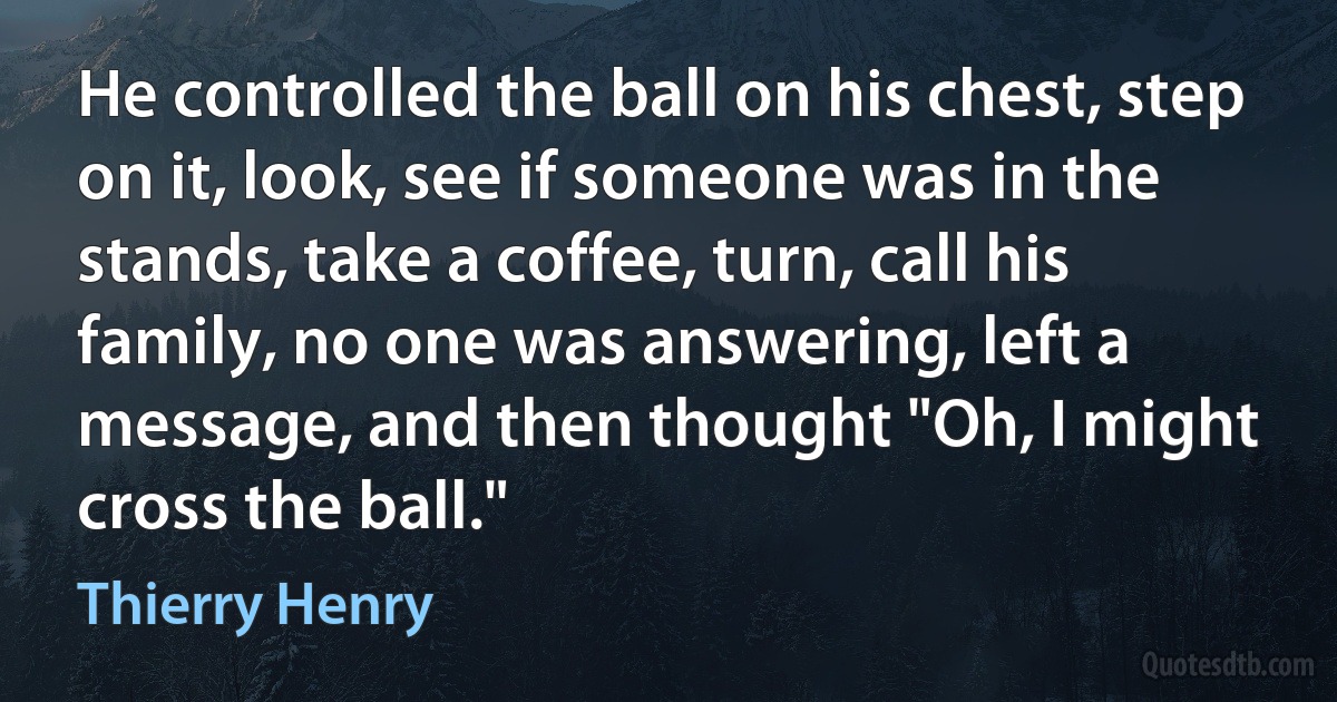 He controlled the ball on his chest, step on it, look, see if someone was in the stands, take a coffee, turn, call his family, no one was answering, left a message, and then thought "Oh, I might cross the ball." (Thierry Henry)