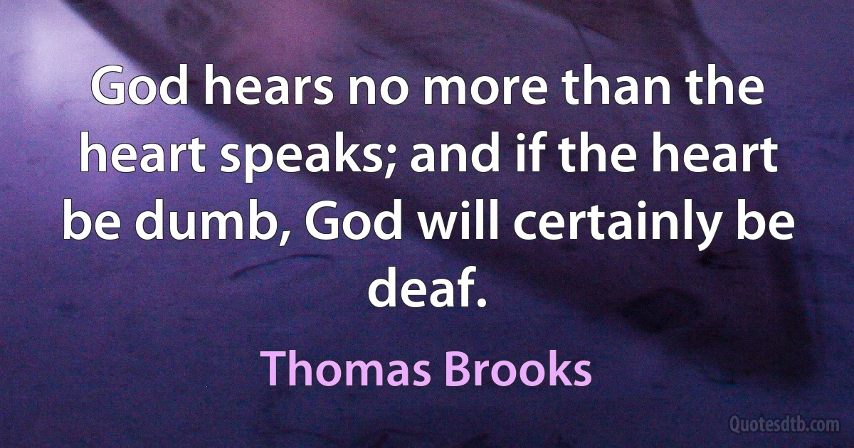 God hears no more than the heart speaks; and if the heart be dumb, God will certainly be deaf. (Thomas Brooks)