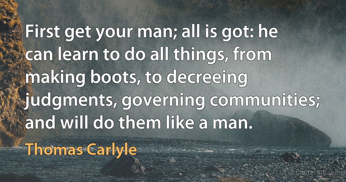 First get your man; all is got: he can learn to do all things, from making boots, to decreeing judgments, governing communities; and will do them like a man. (Thomas Carlyle)