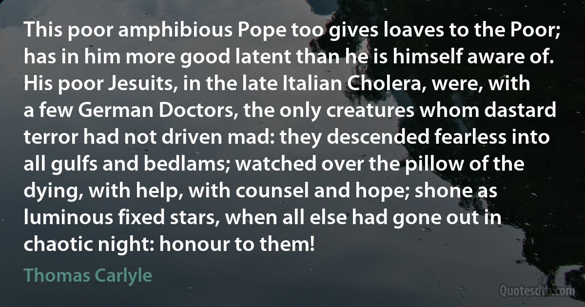 This poor amphibious Pope too gives loaves to the Poor; has in him more good latent than he is himself aware of. His poor Jesuits, in the late Italian Cholera, were, with a few German Doctors, the only creatures whom dastard terror had not driven mad: they descended fearless into all gulfs and bedlams; watched over the pillow of the dying, with help, with counsel and hope; shone as luminous fixed stars, when all else had gone out in chaotic night: honour to them! (Thomas Carlyle)