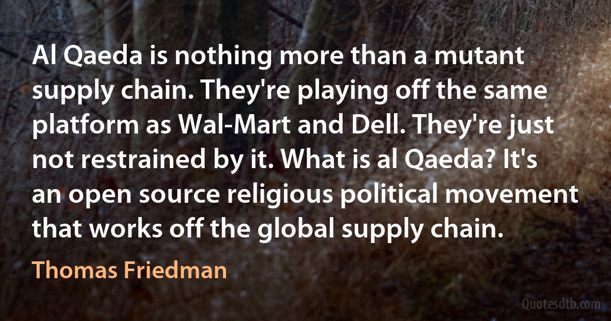 Al Qaeda is nothing more than a mutant supply chain. They're playing off the same platform as Wal-Mart and Dell. They're just not restrained by it. What is al Qaeda? It's an open source religious political movement that works off the global supply chain. (Thomas Friedman)