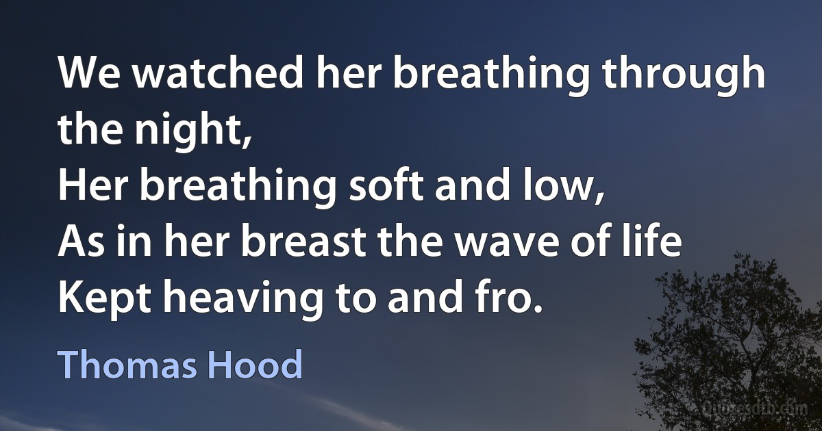 We watched her breathing through the night,
Her breathing soft and low,
As in her breast the wave of life
Kept heaving to and fro. (Thomas Hood)