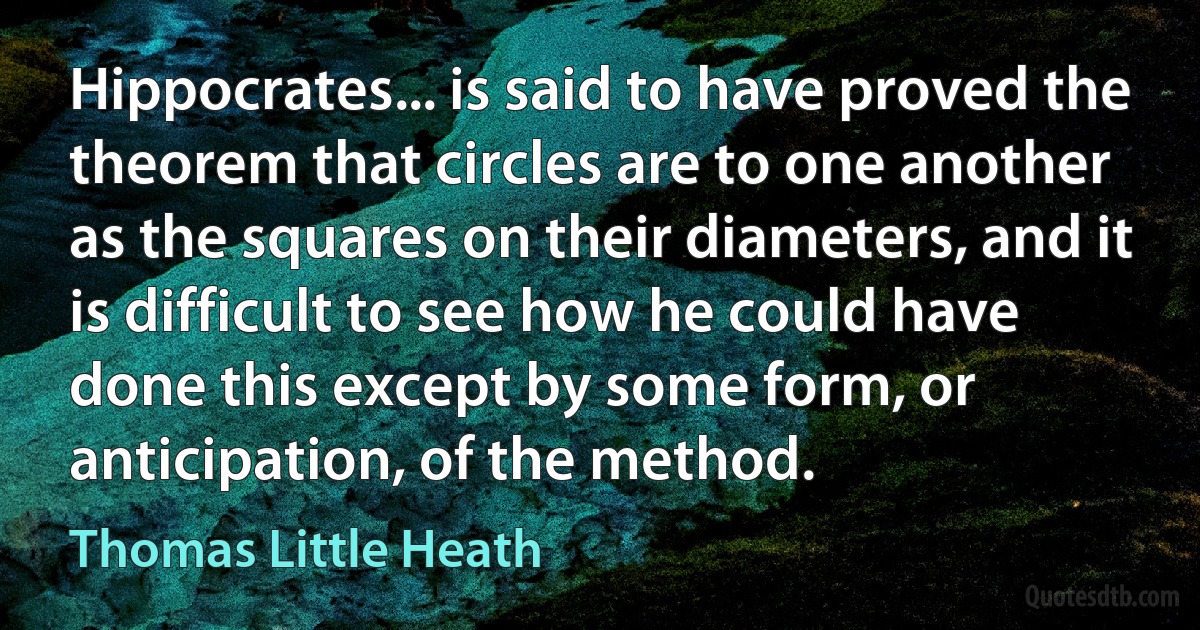 Hippocrates... is said to have proved the theorem that circles are to one another as the squares on their diameters, and it is difficult to see how he could have done this except by some form, or anticipation, of the method. (Thomas Little Heath)