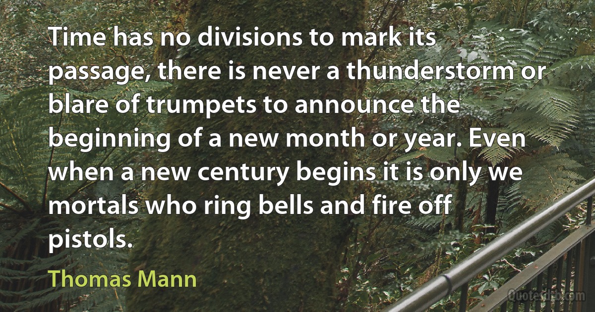 Time has no divisions to mark its passage, there is never a thunderstorm or blare of trumpets to announce the beginning of a new month or year. Even when a new century begins it is only we mortals who ring bells and fire off pistols. (Thomas Mann)