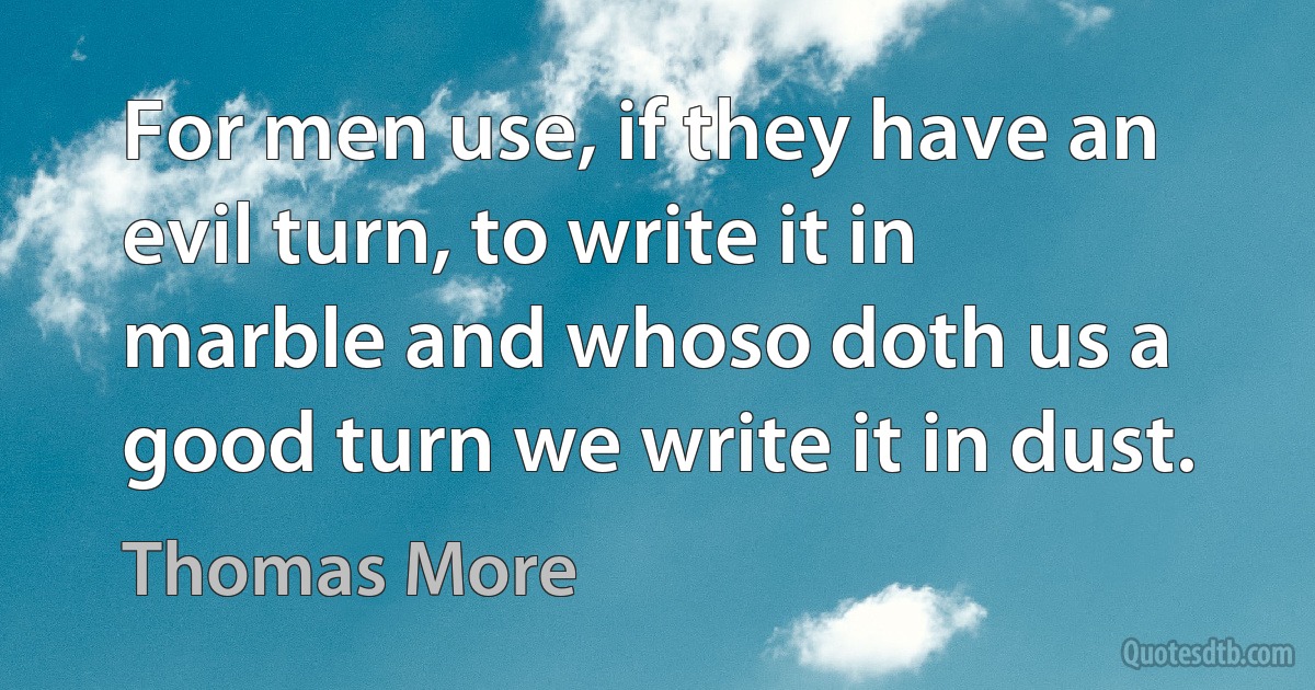 For men use, if they have an evil turn, to write it in marble and whoso doth us a good turn we write it in dust. (Thomas More)