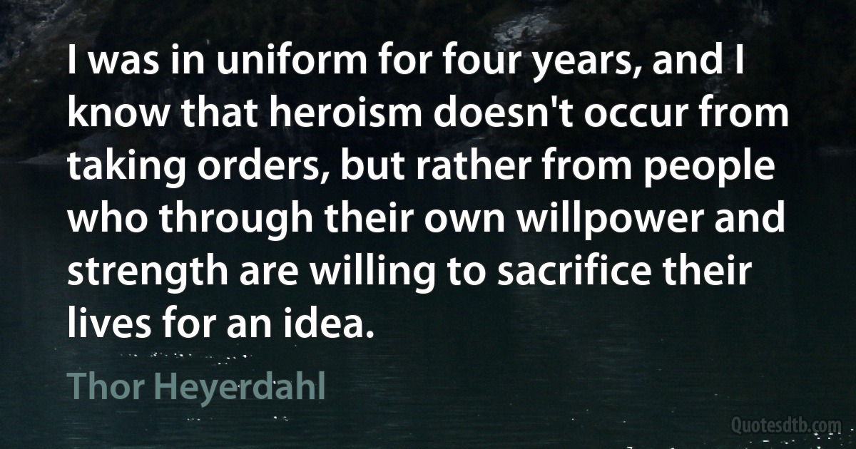 I was in uniform for four years, and I know that heroism doesn't occur from taking orders, but rather from people who through their own willpower and strength are willing to sacrifice their lives for an idea. (Thor Heyerdahl)