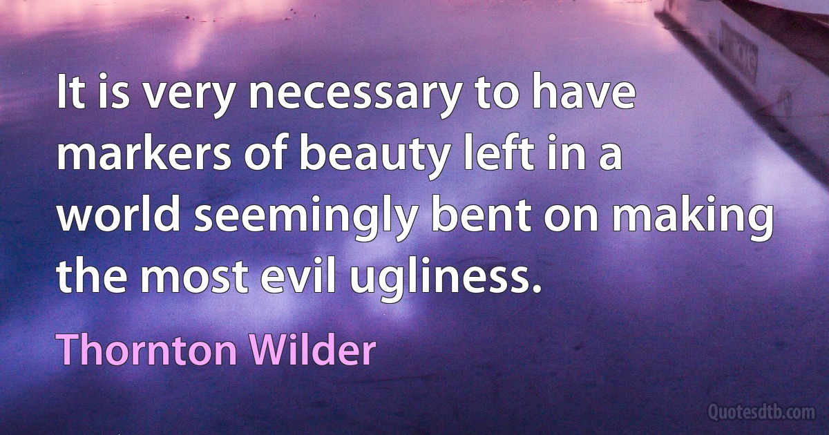 It is very necessary to have markers of beauty left in a world seemingly bent on making the most evil ugliness. (Thornton Wilder)