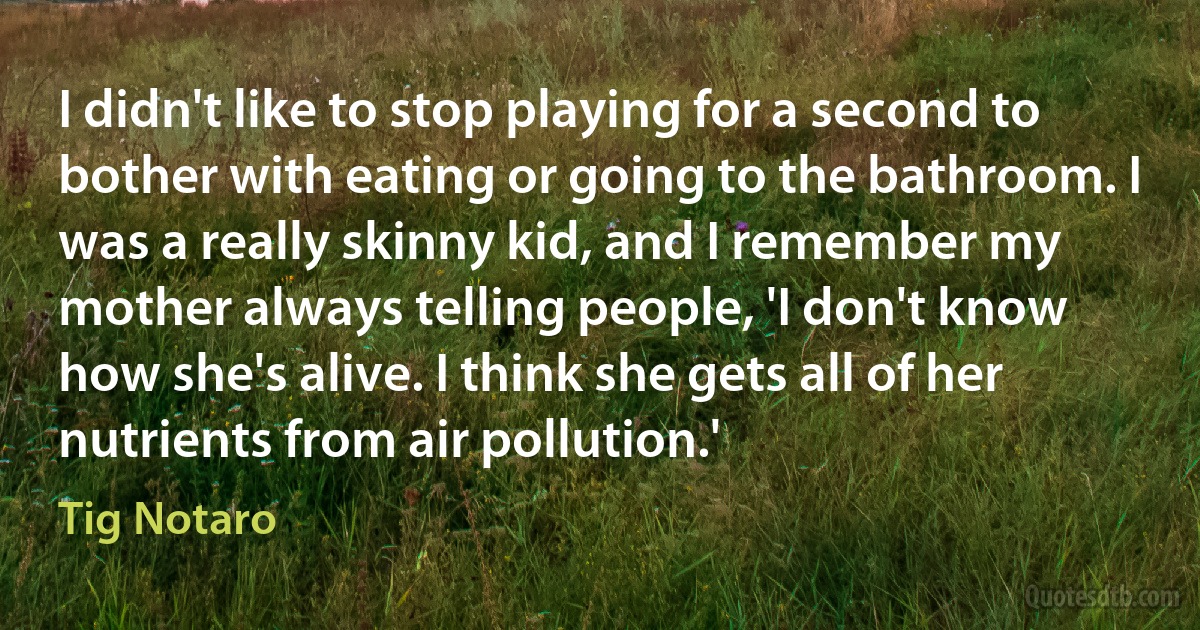 I didn't like to stop playing for a second to bother with eating or going to the bathroom. I was a really skinny kid, and I remember my mother always telling people, 'I don't know how she's alive. I think she gets all of her nutrients from air pollution.' (Tig Notaro)