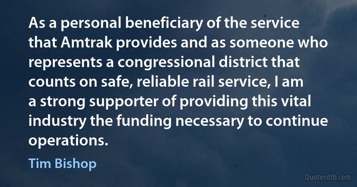 As a personal beneficiary of the service that Amtrak provides and as someone who represents a congressional district that counts on safe, reliable rail service, I am a strong supporter of providing this vital industry the funding necessary to continue operations. (Tim Bishop)