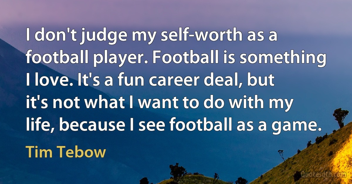 I don't judge my self-worth as a football player. Football is something I love. It's a fun career deal, but it's not what I want to do with my life, because I see football as a game. (Tim Tebow)