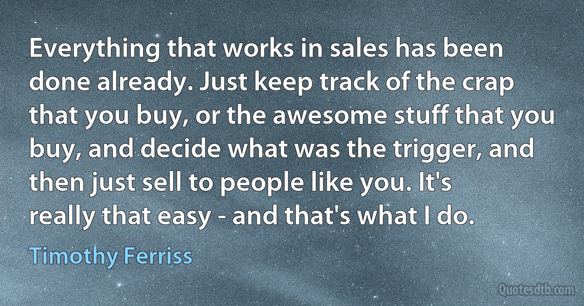 Everything that works in sales has been done already. Just keep track of the crap that you buy, or the awesome stuff that you buy, and decide what was the trigger, and then just sell to people like you. It's really that easy - and that's what I do. (Timothy Ferriss)