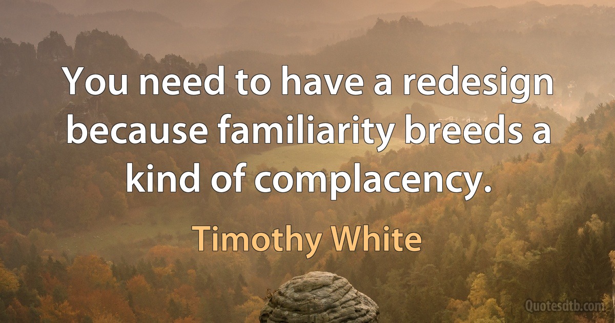 You need to have a redesign because familiarity breeds a kind of complacency. (Timothy White)