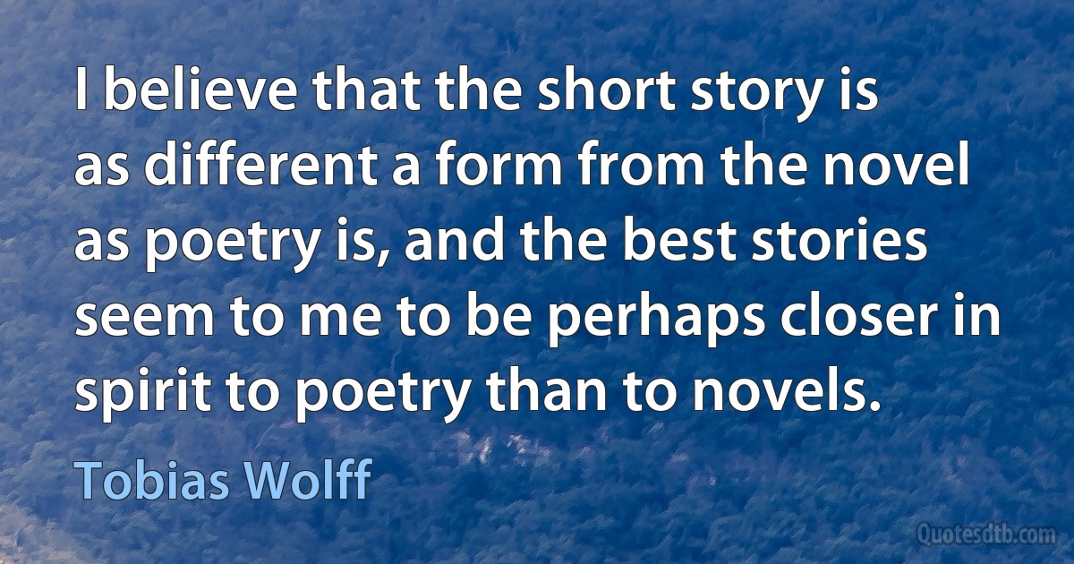 I believe that the short story is as different a form from the novel as poetry is, and the best stories seem to me to be perhaps closer in spirit to poetry than to novels. (Tobias Wolff)