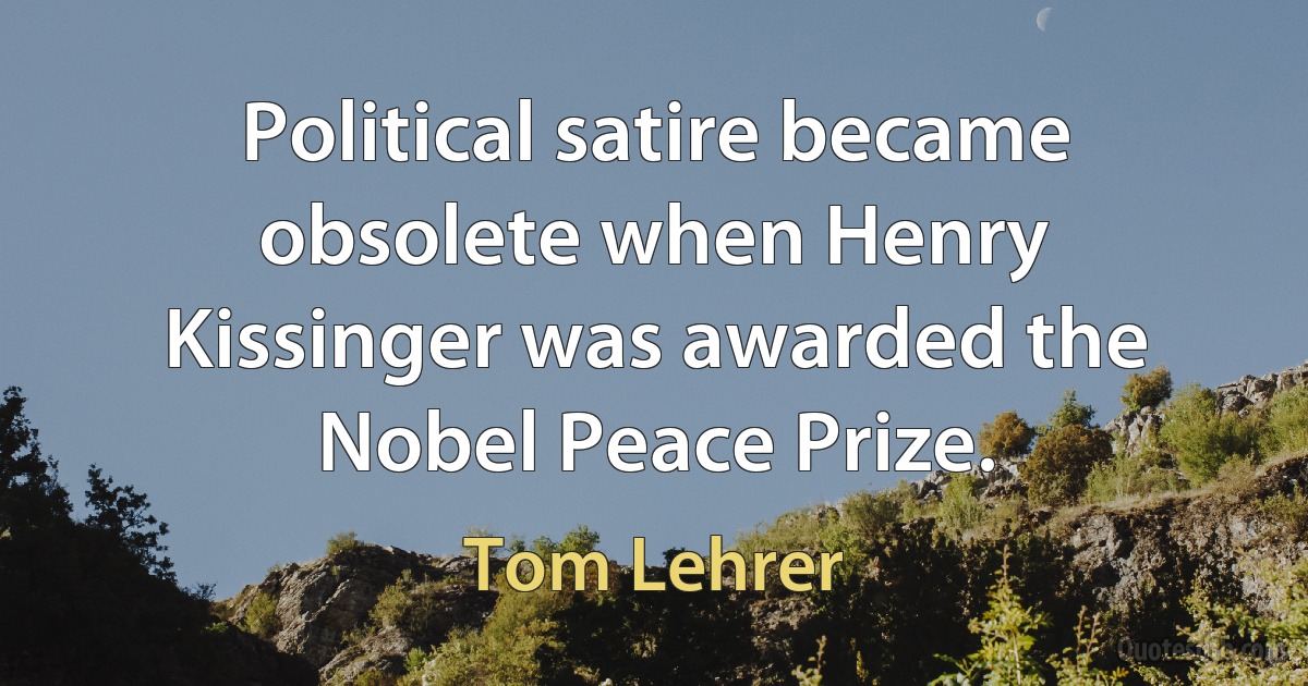 Political satire became obsolete when Henry Kissinger was awarded the Nobel Peace Prize. (Tom Lehrer)