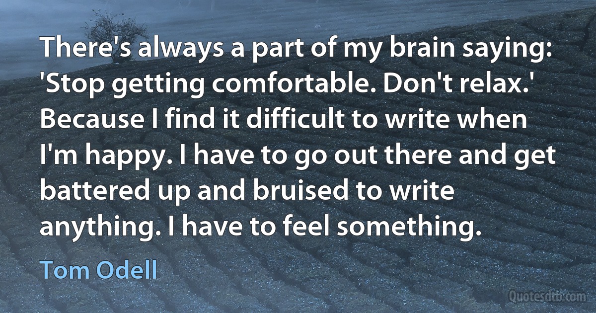 There's always a part of my brain saying: 'Stop getting comfortable. Don't relax.' Because I find it difficult to write when I'm happy. I have to go out there and get battered up and bruised to write anything. I have to feel something. (Tom Odell)